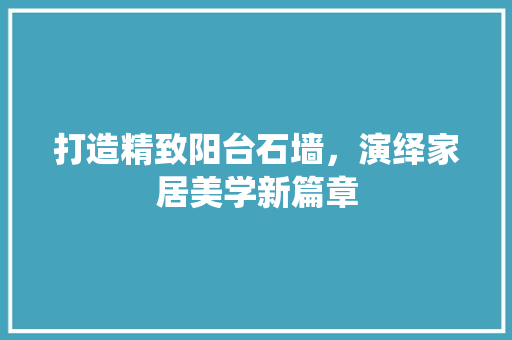 打造精致阳台石墙，演绎家居美学新篇章