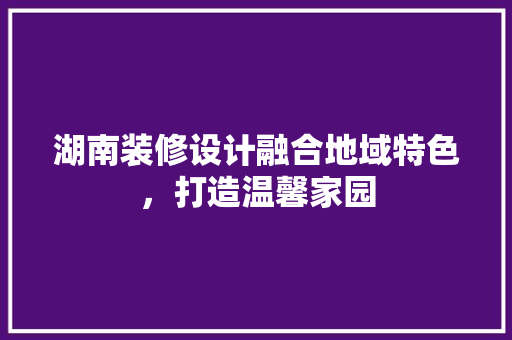 湖南装修设计融合地域特色，打造温馨家园