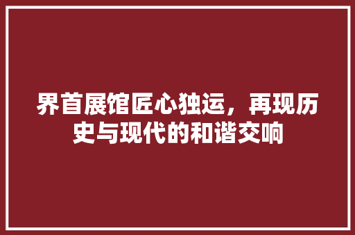 界首展馆匠心独运，再现历史与现代的和谐交响