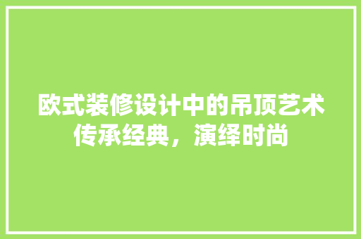 欧式装修设计中的吊顶艺术传承经典，演绎时尚