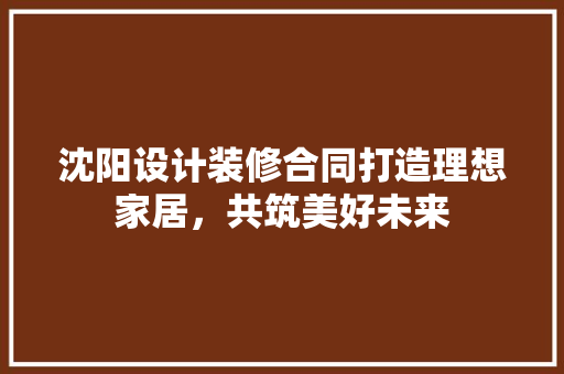 沈阳设计装修合同打造理想家居，共筑美好未来