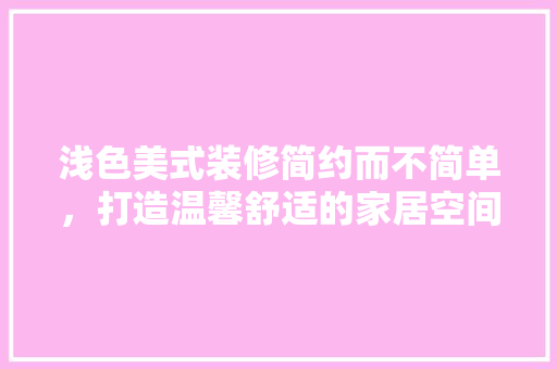 浅色美式装修简约而不简单，打造温馨舒适的家居空间