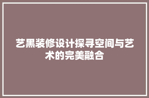 艺黑装修设计探寻空间与艺术的完美融合