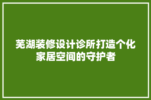芜湖装修设计诊所打造个化家居空间的守护者