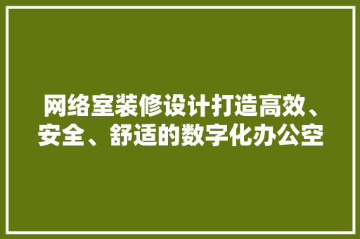 网络室装修设计打造高效、安全、舒适的数字化办公空间