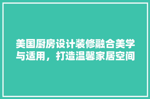 美国厨房设计装修融合美学与适用，打造温馨家居空间