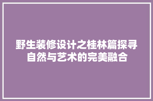 野生装修设计之桂林篇探寻自然与艺术的完美融合