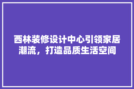 西林装修设计中心引领家居潮流，打造品质生活空间