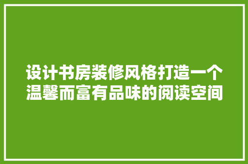 设计书房装修风格打造一个温馨而富有品味的阅读空间