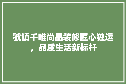 虢镇千唯尚品装修匠心独运，品质生活新标杆