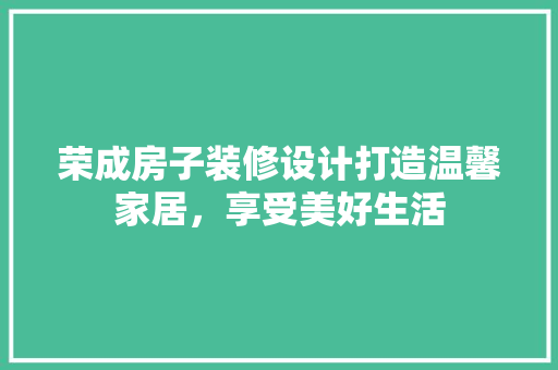 荣成房子装修设计打造温馨家居，享受美好生活