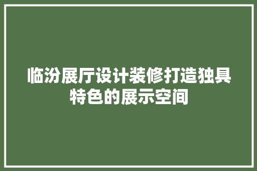 临汾展厅设计装修打造独具特色的展示空间