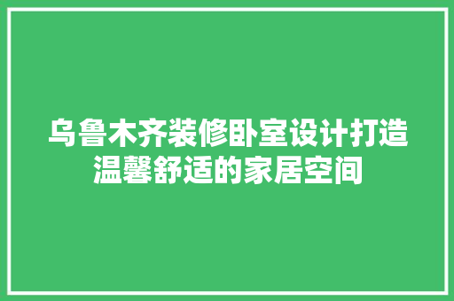 乌鲁木齐装修卧室设计打造温馨舒适的家居空间