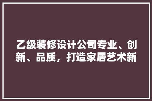 乙级装修设计公司专业、创新、品质，打造家居艺术新境界