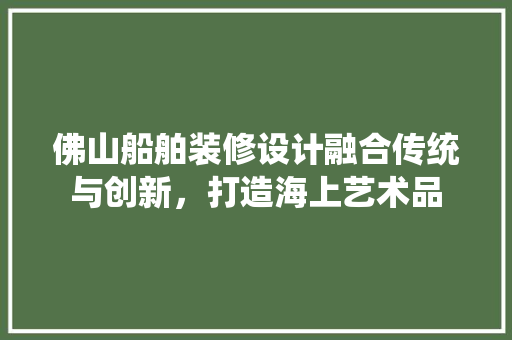 佛山船舶装修设计融合传统与创新，打造海上艺术品