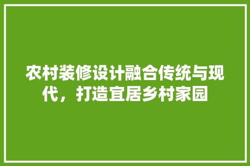 农村装修设计融合传统与现代，打造宜居乡村家园