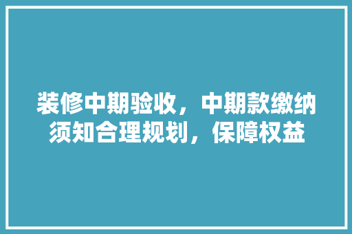 装修中期验收，中期款缴纳须知合理规划，保障权益