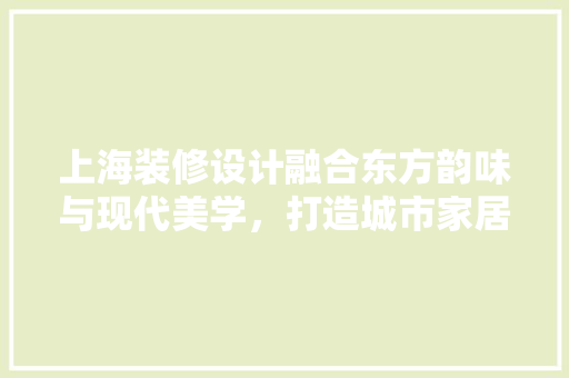 上海装修设计融合东方韵味与现代美学，打造城市家居新典范