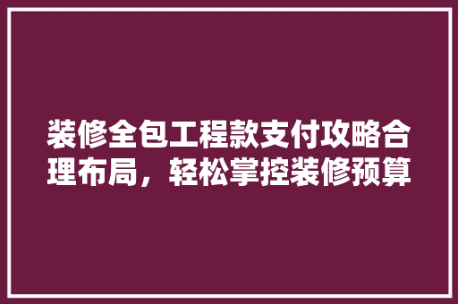 装修全包工程款支付攻略合理布局，轻松掌控装修预算
