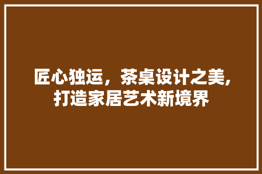 匠心独运，茶桌设计之美,打造家居艺术新境界