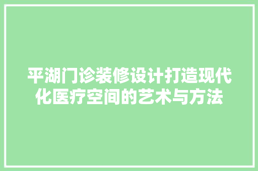 平湖门诊装修设计打造现代化医疗空间的艺术与方法