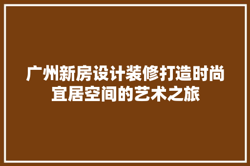 广州新房设计装修打造时尚宜居空间的艺术之旅