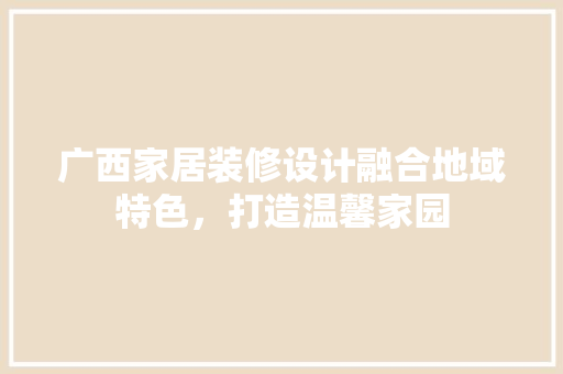 广西家居装修设计融合地域特色，打造温馨家园