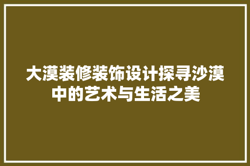 大漠装修装饰设计探寻沙漠中的艺术与生活之美