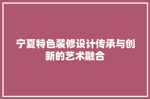 宁夏特色装修设计传承与创新的艺术融合