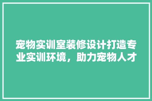 宠物实训室装修设计打造专业实训环境，助力宠物人才培养