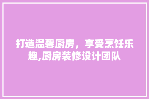打造温馨厨房，享受烹饪乐趣,厨房装修设计团队