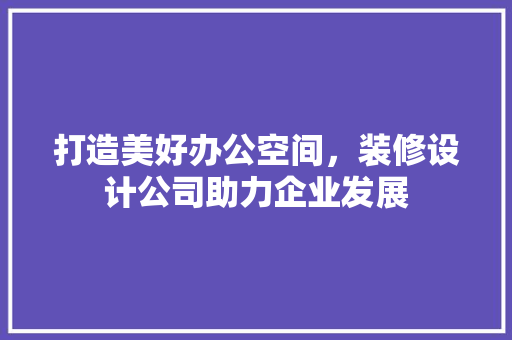 打造美好办公空间，装修设计公司助力企业发展