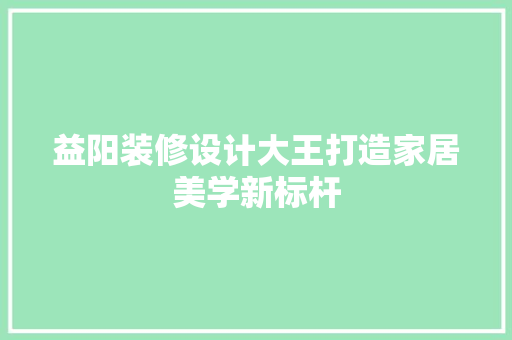 益阳装修设计大王打造家居美学新标杆  第1张