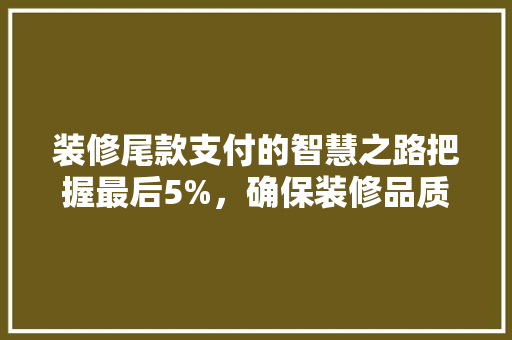 装修尾款支付的智慧之路把握最后5%，确保装修品质与权益