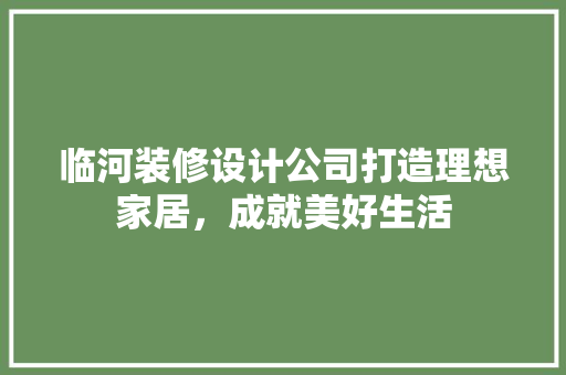 临河装修设计公司打造理想家居，成就美好生活