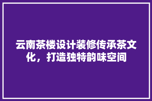 云南茶楼设计装修传承茶文化，打造独特韵味空间
