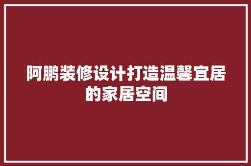阿鹏装修设计打造温馨宜居的家居空间