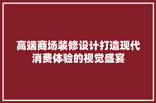 高端商场装修设计打造现代消费体验的视觉盛宴