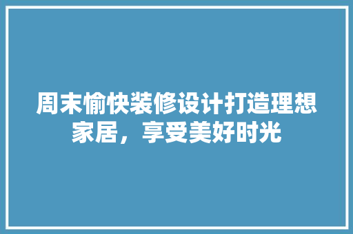 周末愉快装修设计打造理想家居，享受美好时光