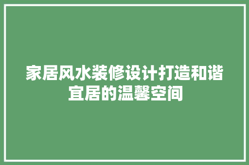 家居风水装修设计打造和谐宜居的温馨空间