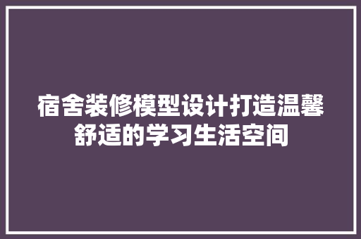 宿舍装修模型设计打造温馨舒适的学习生活空间
