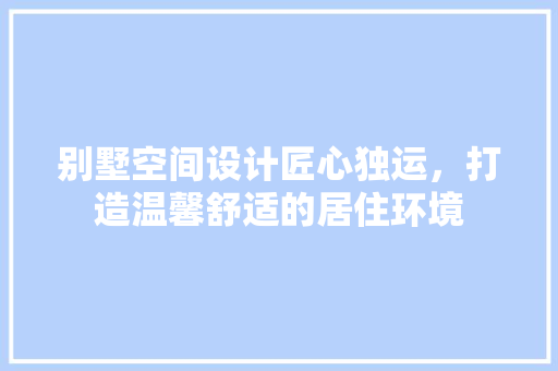别墅空间设计匠心独运，打造温馨舒适的居住环境