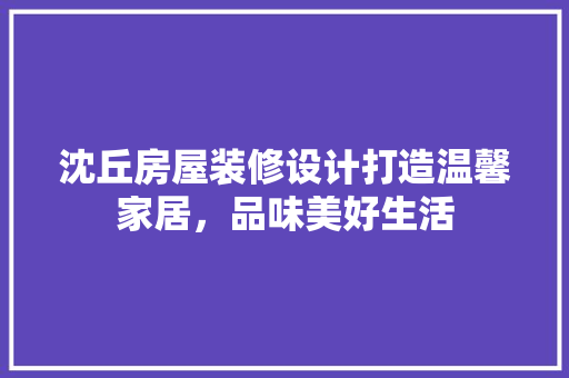沈丘房屋装修设计打造温馨家居，品味美好生活