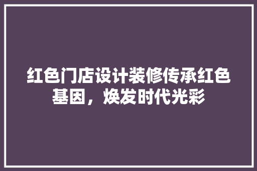 红色门店设计装修传承红色基因，焕发时代光彩