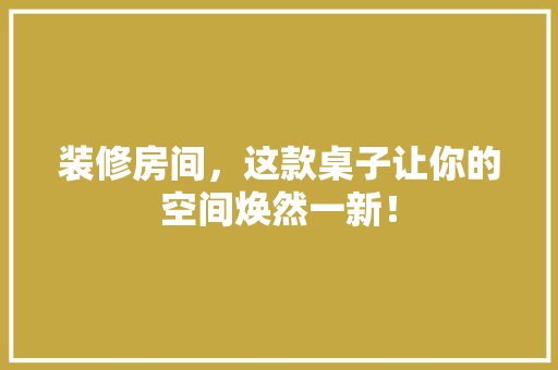 装修房间，这款桌子让你的空间焕然一新！