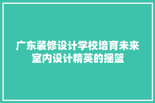 广东装修设计学校培育未来室内设计精英的摇篮