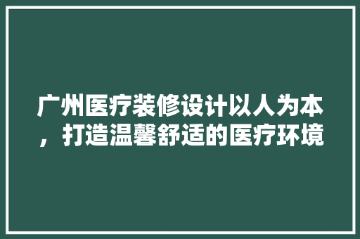 广州医疗装修设计以人为本，打造温馨舒适的医疗环境