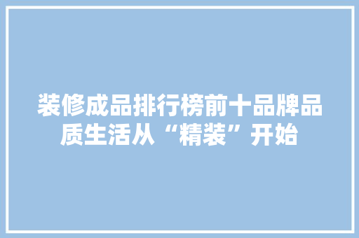装修成品排行榜前十品牌品质生活从“精装”开始