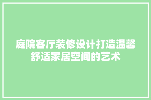 庭院客厅装修设计打造温馨舒适家居空间的艺术