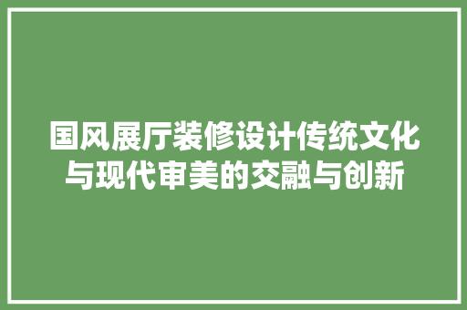 国风展厅装修设计传统文化与现代审美的交融与创新